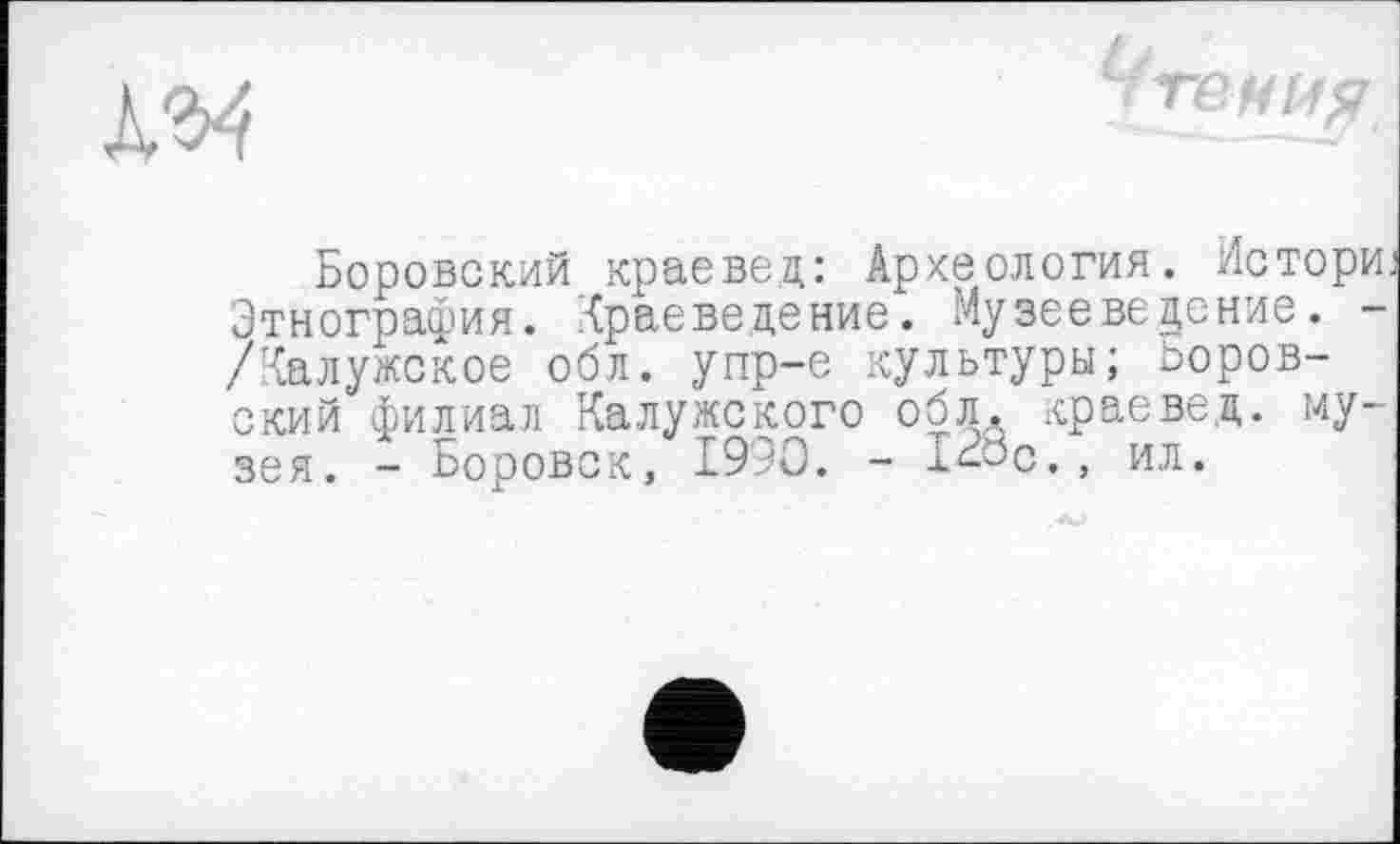 ﻿Боровский краевед: Археология. Истори. Этнография, Краеведение. Музееведение. -/Калужское обл. упр-е культуры; ооров-ский филиал Калужского обл, краевед, музея. - Боровск, 1990. - læc., ил.